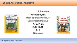 Видавництво «Ранок»
О школе, учебе, грамоте
А.А.Усачёв
Гласные буквы
Идут занятья классные
Мы изучаем гласные
А, О, У, Ы,
Я, Е, Ю, И,
Э, Ё
Вот и всё!
 
