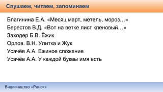 Видавництво «Ранок»
Слушаем, читаем, запоминаем
Благинина Е.А. «Месяц март, метель, мороз…»
Берестов В.Д. «Вот на ветке лист кленовый…»
Заходер Б.В. Ёжик
Орлов. В.Н. Улитка и Жук
Усачёв А.А. Ежиное сложение
Усачёв А.А. У каждой буквы имя есть
 
