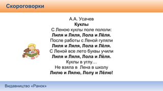 Видавництво «Ранок»
Скороговорки
А.А. Усачев
Куклы
С Леною куклы поле пололи:
Лиля и Ляля, Лола и Лёля.
После работы с Леной гуляли
Лиля и Ляля, Лола и Лёля.
С Леной все лето буквы учили
Лиля и Ляля, Лола и Лёля.
Куклы в углу…
Не взяла в Лена в школу
Лилю и Лялю, Лолу и Лёлю!
 