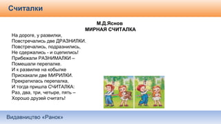 Видавництво «Ранок»
Считалки
М.Д.Яснов
МИРНАЯ СЧИТАЛКА
На дороге, у развилки,
Повстречались две ДРАЗНИЛКИ.
Повстречались, подразнились,
Не сдержались - и сцепились!
Прибежали РАЗНИМАЛКИ –
Помешали перепалке.
И к развилке на кобылке
Прискакали две МИРИЛКИ.
Прекратилась перепалка,
И тогда пришла СЧИТАЛКА:
Раз, два, три, четыре, пять –
Хорошо друзей считать!
 