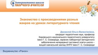 Видавництво «Ранок»
Знакомство с произведениями разных
жанров на уроках литературного чтения
Джежелей Ольга Валентинівна,
кандидат педагогічних наук, професор
Харківського національного педагогічного університету
імені Г. С. Сковороди, керівник лабораторії методичного
забезпечення неперервної системної освіти школа –
вищий навчальний заклад ХНПУ імені Г. С. Сковороди
 