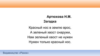 Видавництво «Ранок»
Артюхова Н.М.
Загадка
Красный нос в землю врос,
А зеленый хвост снаружи,
Нам зеленый хвост не нужен
Нужен только красный нос.
 