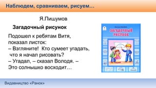 Видавництво «Ранок»
Наблюдем, сравниваем, рисуем…
Я.Пишумов
Загадочный рисунок
Подошел к ребятам Витя,
показал листок:
– Взгляните! Кто сумеет угадать,
что я начал рисовать?
– Угадал, – сказал Володя. –
Это солнышко восходит…
 