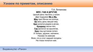 Видавництво «Ранок»
Узнаем по приметам, описанию
Т.А. Литвинова
МЯУ, ГАВ И ДРУГИЕ
Целый день паслись у сосен
Две подружки Ме и Му,
Мяу грел бочок на солнце,
Бе весь день мешал ему.
Кря купался рядом в речке,
Кукареку песни пел,
Гав валялся на крылечке,
Хрю под кустиком сопел.
А теперь, дружок, напомни,
Назови по именам
Всех, кто в этот жаркий полдень
На глаза попался нам.
 