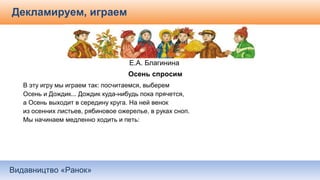 Видавництво «Ранок»
Декламируем, играем
Е.А. Благинина
 Осень спросим
В эту игру мы играем так: посчитаемся, выберем
Осень и Дождик... Дождик куда-нибудь пока прячется,
а Осень выходит в середину круга. На ней венок
из осенних листьев, рябиновое ожерелье, в руках сноп.
Мы начинаем медленно ходить и петь:
 