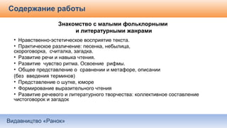 Видавництво «Ранок»
Содержание работы
Знакомство с малыми фольклорными
и литературными жанрами
• Нравственно-эстетическое восприятие текста.
• Практическое различение: песенка, небылица,
скороговорка, считалка, загадка.
• Развитие речи и навыка чтения.
• Развитие чувство ритма. Освоение рифмы.
• Общее представление о сравнении и метафоре, описании
(без введения терминов)
• Представление о шутке, юморе
• Формирование выразительного чтения
• Развитие речевого и литературного творчества: коллективное составление
чистоговорок и загадок
 