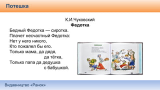 Видавництво «Ранок»
Потешка
К.И.Чуковский
Федотка
Бедный Федотка — сиротка.
Плачет несчастный Федотка:
Нет у него никого,
Кто пожалел бы его.
Только мама, да дядя,
да тётка,
Только папа да дедушка
с бабушкой.
 