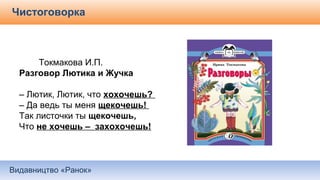 Видавництво «Ранок»
Чистоговорка
Токмакова И.П.
Разговор Лютика и Жучка
– Лютик, Лютик, что хохочешь?
– Да ведь ты меня щекочешь!
Так листочки ты щекочешь,
Что не хочешь – захохочешь!
 