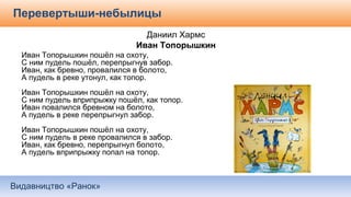 Видавництво «Ранок»
Перевертыши-небылицы
Даниил Хармс
Иван Топорышкин
Иван Топорышкин пошёл на охоту,
С ним пудель пошёл, перепрыгнув забор.
Иван, как бревно, провалился в болото,
А пудель в реке утонул, как топор.
Иван Топорышкин пошёл на охоту,
С ним пудель вприпрыжку пошёл, как топор.
Иван повалился бревном на болото,
А пудель в реке перепрыгнул забор.
Иван Топорышкин пошёл на охоту,
С ним пудель в реке провалился в забор.
Иван, как бревно, перепрыгнул болото,
А пудель вприпрыжку попал на топор.
 