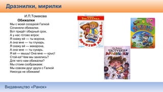 Видавництво «Ранок»
Дразнилки, мирилки
И.П.Томакова
Обижалки
Мы с моей соседкой Галкой
Сочиняли обижалки.
Вот придёт обидный срок,
А у нас готово впрок:
Я скажу ей — ты ворона,
А она мне — ты глухарь.
Я скажу ей — макарона,
А она мне — ты сухарь.
Я ей — мышь! Она мне — крыс!
Стой-ка! Чем мы занялись?
Для чего нам обижалки?
Мы стоим соображаем:
Мы совсем друг друга с Галкой
Никогда не обижаем!
 