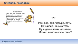 Видавництво «Ранок»
Считалки-числовки
***
Раз, два, три, четыре, пять,
Научились мы считать.
Ну а дальше мы не знаем,
Может, вместе посчитаем?
 