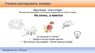Видавництво «Ранок»
Учимся разгадывать загадки
Одна загадка – много отгадок
Количество признаков по которым определяется ответ-отгадка.
Не огонь, а жжется
Нет крыльев, а летает.
• Зимой и летом одним цветом.
• Без окошек, без дверей – полна горница людей.
 