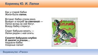 Видавництво «Ранок»
Коринец Ю. И. Лапки
Как у старой бабки
Жили-были лапки.
Встанет бабка утром рано,
Выйдет в погреб за сметаной —
Лапки вслед за ней бегут.
Всюду бабку стерегут.
Сядет бабушка вязать —
Лапки рядом с ней опять:
Схватят бабушкин клубок
И закатят в уголок…
Надоели бабке
Озорные лапки!
 
