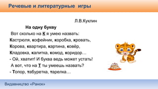 Видавництво «Ранок»
Речевые и литературные игры
Л.В.Куклин
На одну букву
Вот сколько на К я умею назвать:
Кастрюля, кофейник, коробка, кровать,
Корова, квартира, картина, ковёр,
Кладовка, калитка, комод, коридор…
- Ой, хватит! И буква ведь может устать!
А вот, что на Т ты умеешь назвать?
- Топор, табуретка, тарелка…
 