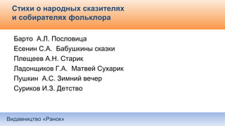 Видавництво «Ранок»
Стихи о народных сказителях
и собирателях фольклора
Барто А.Л. Пословица
Есенин С.А. Бабушкины сказки
Плещеев А.Н. Старик
Ладонщиков Г.А. Матвей Сухарик
Пушкин А.С. Зимний вечер
Суриков И.З. Детство
 