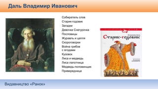 Видавництво «Ранок»
Даль Владимир Иванович
Собиратель слов
Старик-годовик
Загадки
Девочка Снегурочка
Пословицы
Журавль и цапля
Скороговорки
Война грибов
с ягодами
Кузовок
Лиса и медведь
Лиса лапотница
Медведь-половинщик
Привередница
 