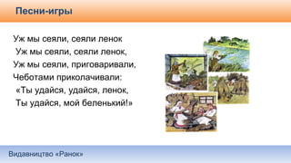 Видавництво «Ранок»
Песни-игры
Уж мы сеяли, сеяли ленок
Уж мы сеяли, сеяли ленок,
Уж мы сеяли, приговаривали,
Чеботами приколачивали:
«Ты удайся, удайся, ленок,
Ты удайся, мой беленький!»
 