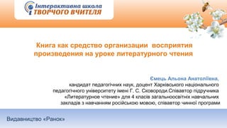 Видавництво «Ранок»
Книга как средство организации восприятия
произведения на уроке литературного чтения
Ємець Альона Анатоліївна,
кандидат педагогічних наук, доцент Харківського національного
педагогічного університету імені Г. С. Сковороди.Співавтор підручника
«Литературное чтение» для 4 класів загальноосвітніх навчальних
закладів з навчанням російською мовою, співавтор чинної програми
 