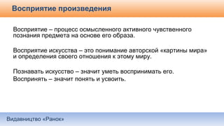 Видавництво «Ранок»
Восприятие произведения
Восприятие – процесс осмысленного активного чувственного
познания предмета на основе его образа.
Восприятие искусства – это понимание авторской «картины мира»
и определения своего отношения к этому миру.
Познавать искусство – значит уметь воспринимать его.
Воспринять – значит понять и усвоить.
 