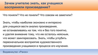 Видавництво «Ранок»
Зачем учителю знать, как учащиеся
восприняли произведение?
Что поняли? Что не поняли? Что совсем не заметили?
Знать, чтобы наиболее экономно и интересно
для учащихся вести анализ произведения,
не останавливаясь на том, что и без того понятно,
и уделяя внимание тому, что им осталось неясным,
что может заинтересовать. Знать, чтобы углубить
первоначальное восприятие художественного
произведения учащимися в процессе его изучения.
 