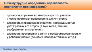 Видавництво «Ранок»
Почему трудно определить адекватность
восприятия произведения?
• процесс восприятия во многом скрыт от учителя
и часто протекает неосознанно для читателя;
• сложностью процесса восприятия, необходимостью
учета разных его сторон (в том числе, эмоций,
воображения и мышления);
• сложность проявления в связи с несформированностью
у ребенка умений (речевых, изобразительных и т.д.)
 