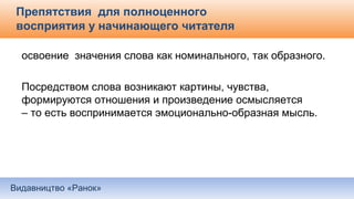 Видавництво «Ранок»
Препятствия для полноценного
восприятия у начинающего читателя
освоение значения слова как номинального, так образного.
Посредством слова возникают картины, чувства,
формируются отношения и произведение осмысляется
– то есть воспринимается эмоционально-образная мысль.
 
