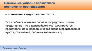 Видавництво «Ранок»
Важнейшее условие адекватного
восприятия произведения
– понимание каждого слова текста
Если ребенок осознает слова и посредством слова
представляет, то в дальнейшем уже формируется
представление о передаче через слово в произведении
чувств, отношений, сложных явлений и т.д.
 