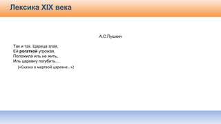Лексика ХІХ века
А.С.Пушкин
Так и так. Царица злая,
Ей рогаткой угрожая,
Положила иль не жить,
Иль царевну погубить…
(«Сказка о мертвой царевне…»)
 