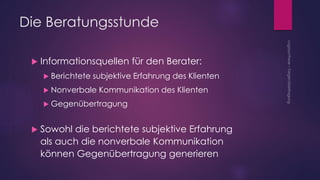 Die Beratungsstunde
 Informationsquellen für den Berater:
 Berichtete subjektive Erfahrung des Klienten
 Nonverbale Kommunikation des Klienten
 Gegenübertragung
 Sowohl die berichtete subjektive Erfahrung
als auch die nonverbale Kommunikation
können Gegenübertragung generieren
 