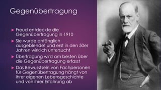 Gegenübertragung
 Freud entdeckte die
Gegenübertragung in 1910
 Sie wurde anfänglich
ausgeblendet und erst in den 50er
Jahren wirklich untersucht
 Übertragung wird am besten über
die Gegenübertragung erfasst
 Das Bewusstsein von Fachpersonen
für Gegenübertragung hängt von
ihrer eigenen Lebensgeschichte
und von ihrer Erfahrung ab
 