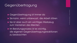 Gegenübertragung
 Gegenübertragung ist immer da
 Sie kann, wenn unbewusst, die Arbeit stören
 Sie ist aber auch ein wichtiges Werkzeug
zum Verstehen des Klienten
 Im Beratungsprozess ist es wichtig,
die eigenen Gegenübertragungsreaktionen
zu beobachten
 