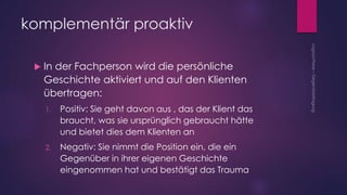 komplementär proaktiv
 In der Fachperson wird die persönliche
Geschichte aktiviert und auf den Klienten
übertragen:
1. Positiv: Sie geht davon aus , das der Klient das
braucht, was sie ursprünglich gebraucht hätte
und bietet dies dem Klienten an
2. Negativ: Sie nimmt die Position ein, die ein
Gegenüber in ihrer eigenen Geschichte
eingenommen hat und bestätigt das Trauma
 