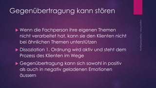 Gegenübertragung kann stören
 Wenn die Fachperson ihre eigenen Themen
nicht verarbeitet hat, kann sie den Klienten nicht
bei ähnlichen Themen unterstützen
 Dissoziation 1. Ordnung wird aktiv und steht dem
Prozess des Klienten im Wege
 Gegenübertragung kann sich sowohl in positiv
als auch in negativ geladenen Emotionen
äussern
 