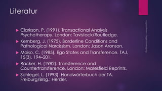 Literatur
 Clarkson, P. (1991). Transactional Analysis
Psychotherapy. London: Tavistock/Routledge.
 Kernberg, J. (1975). Borderline Conditions and
Pathological Narcissism. London: Jason Aronson.
 Moiso, C. (1985). Ego States and Transference. TAJ,
15(3), 194–201.
 Racker, H. (1982). Transference and
Countertransference. London: Maresfield Reprints.
 Schlegel, L. (1993). Handwörterbuch der TA.
Freiburg/Brsg.: Herder.
 