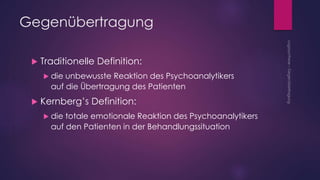  Traditionelle Definition:
 die unbewusste Reaktion des Psychoanalytikers
auf die Übertragung des Patienten
 Kernberg’s Definition:
 die totale emotionale Reaktion des Psychoanalytikers
auf den Patienten in der Behandlungssituation
Gegenübertragung
 