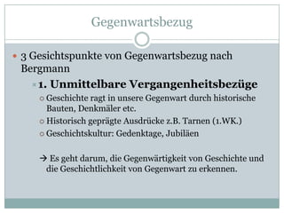 Gegenwartsbezug

 3 Gesichtspunkte von Gegenwartsbezug nach
 Bergmann
   1. Unmittelbare Vergangenheitsbezüge
      Geschichte ragt in unsere Gegenwart durch historische
       Bauten, Denkmäler etc.
      Historisch geprägte Ausdrücke z.B. Tarnen (1.WK.)

      Geschichtskultur: Gedenktage, Jubiläen



      Es geht darum, die Gegenwärtigkeit von Geschichte und
      die Geschichtlichkeit von Gegenwart zu erkennen.
 