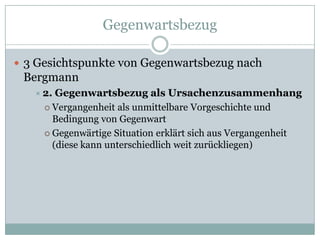 Gegenwartsbezug

 3 Gesichtspunkte von Gegenwartsbezug nach
 Bergmann
    2. Gegenwartsbezug als Ursachenzusammenhang
      Vergangenheit als unmittelbare Vorgeschichte und
       Bedingung von Gegenwart
      Gegenwärtige Situation erklärt sich aus Vergangenheit
       (diese kann unterschiedlich weit zurückliegen)
 