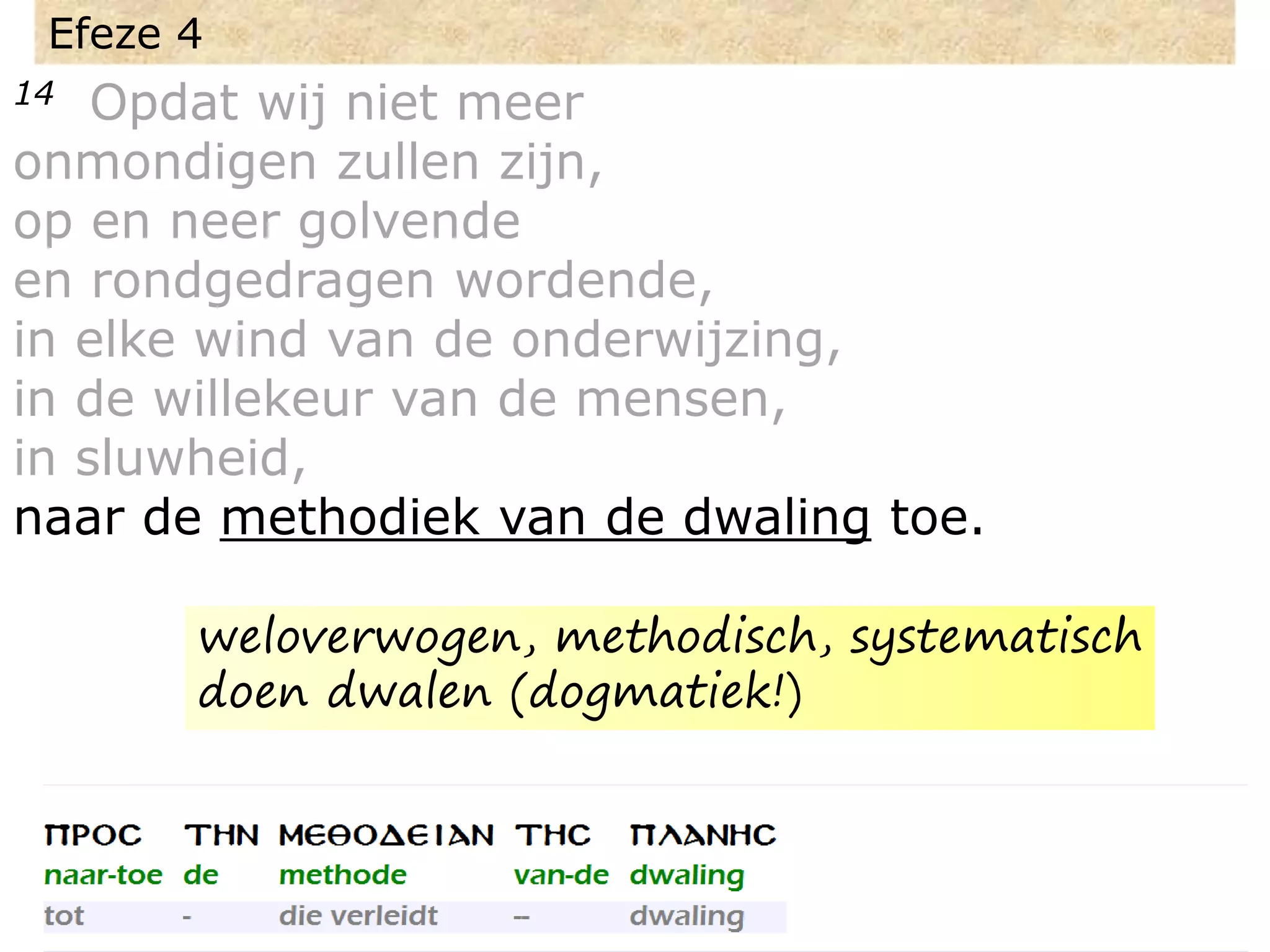 Efeze 4
14 Opdat wij niet meer
onmondigen zullen zijn,
op en neer golvende
en rondgedragen wordende,
in elke wind van de onderwijzing,
in de willekeur van de mensen,
in sluwheid,
naar de methodiek van de dwaling toe.
weloverwogen, methodisch, systematisch
doen dwalen (dogmatiek!)
 