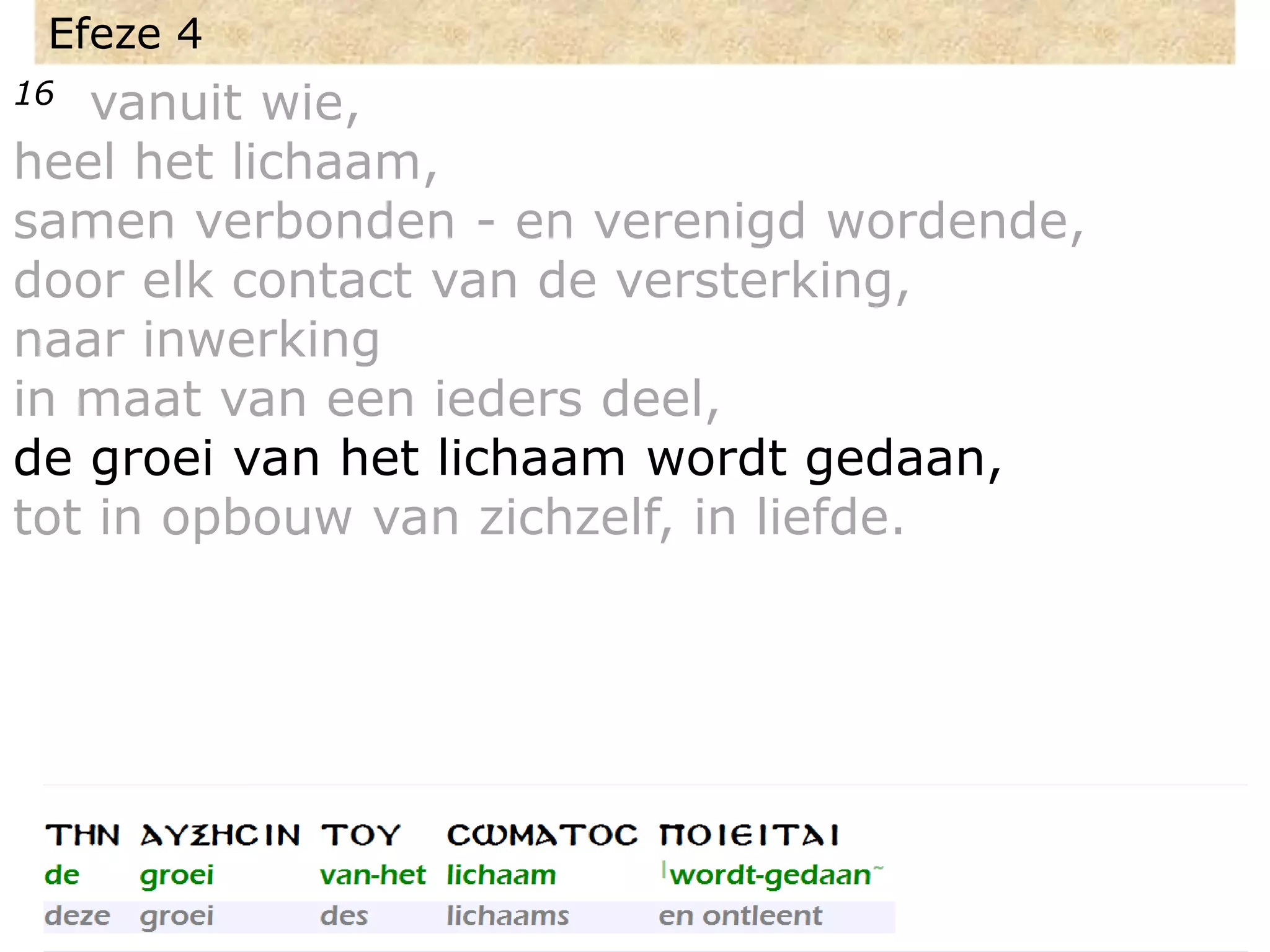 Efeze 4
16 vanuit wie,
heel het lichaam,
samen verbonden - en verenigd wordende,
door elk contact van de versterking,
naar inwerking
in maat van een ieders deel,
de groei van het lichaam wordt gedaan,
tot in opbouw van zichzelf, in liefde.
 