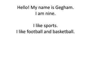 Hello! My name is Gegham.
I am nine.
I like sports.
I like football and basketball.
 