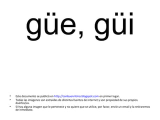 güe, güi
• Este documento se publicó en http://conbuenritmo.blogspot.com en primer lugar.
• Todas las imágenes son extraídas de distintas fuentes de internet y son propiedad de sus propios
dueños/as.
• Si hay alguna imagen que le pertenece y no quiere que se utilice, por favor, envíe un email y la retiraremos
de inmediato.