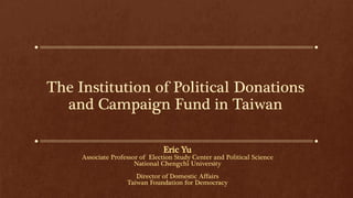 The Institution of Political Donations
and Campaign Fund in Taiwan
Eric Yu
Associate Professor of Election Study Center and Political Science
National Chengchi University
Director of Domestic Affairs
Taiwan Foundation for Democracy
 