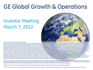 GE Global Growth & Operations

Investor Meeting
March 7, 2012

Caution Concerning Forward-Looking Statements:
This document contains “forward-looking statements” – that is, statements related to future, not past, events. In this context, forward-looking statements often address our expected future
business and financial performance and financial condition, and often contain words such as “expect,” “anticipate,” “intend,” “plan,” “believe,” “seek,” “see,” or “will.” Forward-looking statements
by their nature address matters that are, to different degrees, uncertain. For us, particular uncertainties that could cause our actual results to be materially different than those expressed in our
forward-looking statements include: current economic and financial conditions, including volatility in interest and exchange rates, commodity and equity prices and the value of financial assets;
the impact of conditions in the financial and credit markets on the availability and cost of General Electric Capital Corporation‟s (GECC) funding and on our ability to reduce GECC‟s asset levels as
planned; the impact of conditions in the housing market and unemployment rates on the level of commercial and consumer credit defaults; changes in Japanese consumer behavior that may
affect our estimates of liability for excess interest refund claims (Grey Zone); potential financial implications from the Japanese natural disaster; our ability to maintain our current credit rating
and the impact on our funding costs and competitive position if we do not do so; the adequacy of our cash flow and earnings and other conditions which may affect our ability to pay our
quarterly dividend at the planned level; the level of demand and financial performance of the major industries we serve, including, without limitation, air and rail transportation, energy
generation, real estate and healthcare; the impact of regulation and regulatory, investigative and legal proceedings and legal compliance risks, including the impact of financial services
regulation; strategic actions, including acquisitions, joint ventures and dispositions and our success in completing announced transactions and integrating acquired businesses; and numerous
other matters of national, regional and global scale, including those of a political, economic, business and competitive nature. These uncertainties may cause our actual future results to be
materially different than those expressed in our forward-looking statements. We do not undertake to update our forward-looking statements.

“This document may also contain non-GAAP financial information. Management uses this information in its internal analysis of results and believes that this information may be informative to
investors in gauging the quality of our financial performance, identifying trends in our results and providing meaningful period-to-period comparisons. For a reconciliation of non-GAAP measures
presented in this document, see the accompanying supplemental information posted to the investor relations section of our website at www.ge.com.”

“Effective January 1, 2011, we reorganized our segments. We have reclassified prior-period amounts to conform to the current-period‟s presentation.”

“In this document, “GE” refers to the Industrial businesses of the Company including GECS on an equity basis. “GE (ex. GECS)” and/or “Industrial” refer to GE excluding Financial Services.”
 