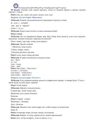სსიპ ქალაქ ბათუმის №6 ფიზიკა-მათემატიკის საჯარო სკოლა
50 баллов. Сколько слов можно прочесть, читая по часовой стрелке и против часовой
стрелки? Соколе
Ответ: око, лес, лесок, сок, сокол, колесо, село, осел
Вопросы для категории «Фонетика»:
10 баллов. В какой последовательности пропущены гласные в словах:
ф…соль, с…наторий,
ярм…рка, м…кароны?
Ответ: 1. А, а, а
20 баллов. Какое слово состоит из семи одинаковых букв?
Ответ: семья
30 баллов. Во что превратятся башня, жар, борт, бочка, быль жалость, если в них заменить
начальные звонкие согласные парными им глухими?
Ответ: пашня, пар, порт, почка, пыль шалость
40 баллов. Третий лишний:
1.Водитель, вода, водить
2.Запах, пахарь, пахать
3.Рисунок, рисовать, рисовая
Ответ: вода, запах, измор, рисовая
50 баллов. К каким частям речи относятся слова:
быт – быть
ел - ель
плач – плачь
ожог – ожёг
Ответ: быт (сущ.) – быть (глаг.)
ел (глаг.) – ель (сущ.)
плач (сущ.) – плачь (глаг.)
ожог (сущ.) – ожёг (глаг.)
Вопросы для категории «Разное»:
10 баллов. Если названия месяцев записать в алфавитном порядке, то январь будет 12-ым, а
какой месяц по счёту будет первым?
Ответ: 4-ый, апрель
20 баллов. Найдите слова антонимы:
Старый друг лучше новых двух.
Маленькое дело лучше большого
безделья.
Ответ: старый – новый;
Маленькое – большое;
Дело - безделье
30 баллов. Назовите пять дней подряд так, чтобы ни разу не встретилась
буква И.
Ответ: позавчера, вчера, сегодня, завтра, послезавтра.
40 баллов. Всякую ли точку нужносчитать знаком препинания?
Ответ: нет, «точка на карте», «след от укола» и т.д.
 