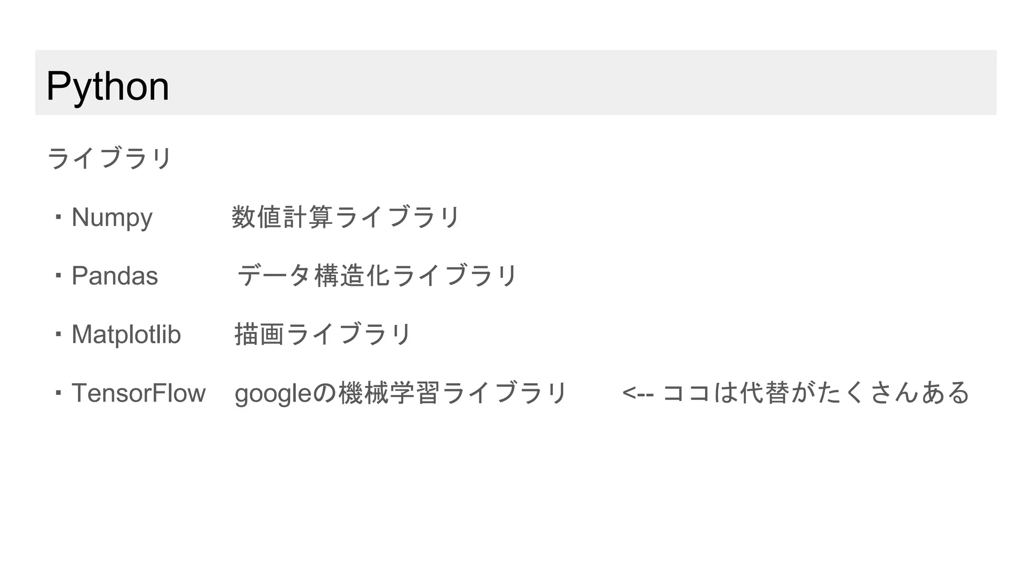 Python
ライブラリ
・Numpy 数値計算ライブラリ
・Pandas データ構造化ライブラリ
・Matplotlib 描画ライブラリ
・TensorFlow googleの機械学習ライブラリ <-- ココは代替がたくさんある
 