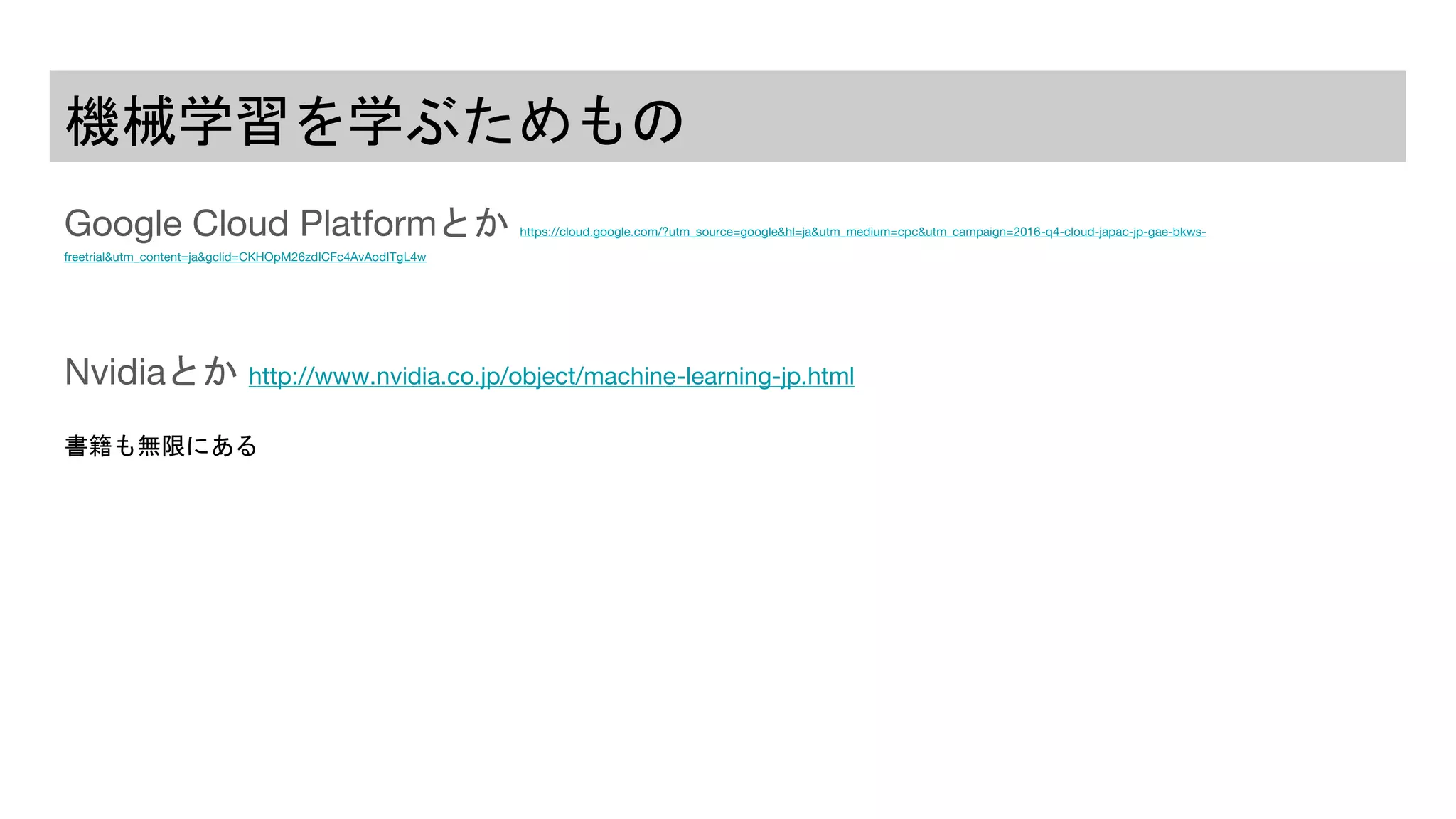機械学習を学ぶためもの
Google Cloud Platformとか https://cloud.google.com/?utm_source=google&hl=ja&utm_medium=cpc&utm_campaign=2016-q4-cloud-japac-jp-gae-bkws-
freetrial&utm_content=ja&gclid=CKHOpM26zdICFc4AvAodITgL4w
Nvidiaとか http://www.nvidia.co.jp/object/machine-learning-jp.html
書籍も無限にある
 
