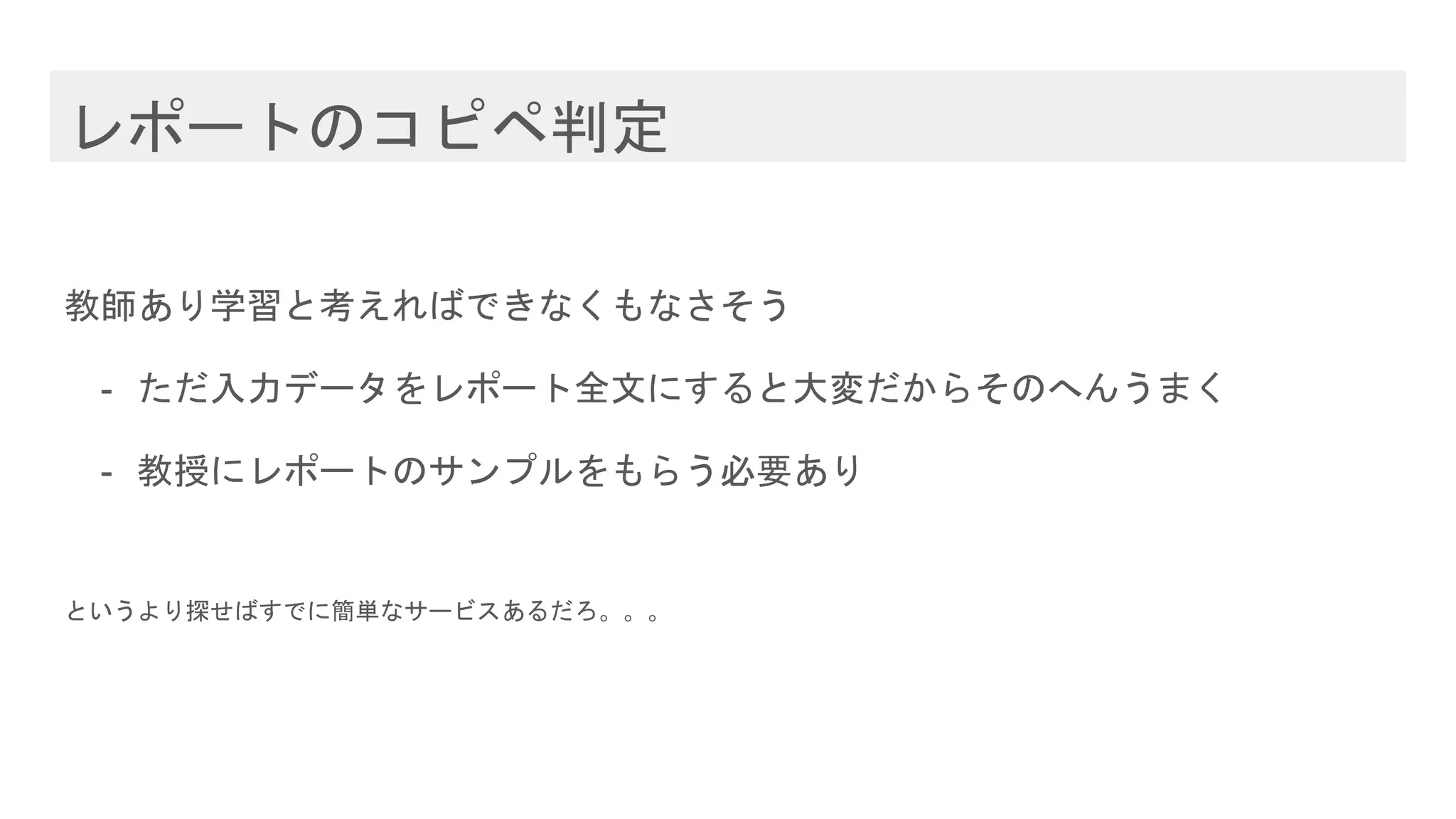 レポートのコピペ判定
教師あり学習と考えればできなくもなさそう
- ただ入力データをレポート全文にすると大変だからそのへんうまく
- 教授にレポートのサンプルをもらう必要あり
というより探せばすでに簡単なサービスあるだろ。。。
 