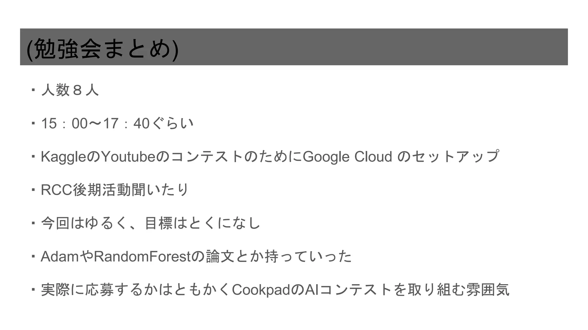 (勉強会まとめ)
・人数８人
・15：00〜17：40ぐらい
・KaggleのYoutubeのコンテストのためにGoogle Cloud のセットアップ
・RCC後期活動聞いたり
・今回はゆるく、目標はとくになし
・AdamやRandomForestの論文とか持っていった
・実際に応募するかはともかくCookpadのAIコンテストを取り組む雰囲気
 