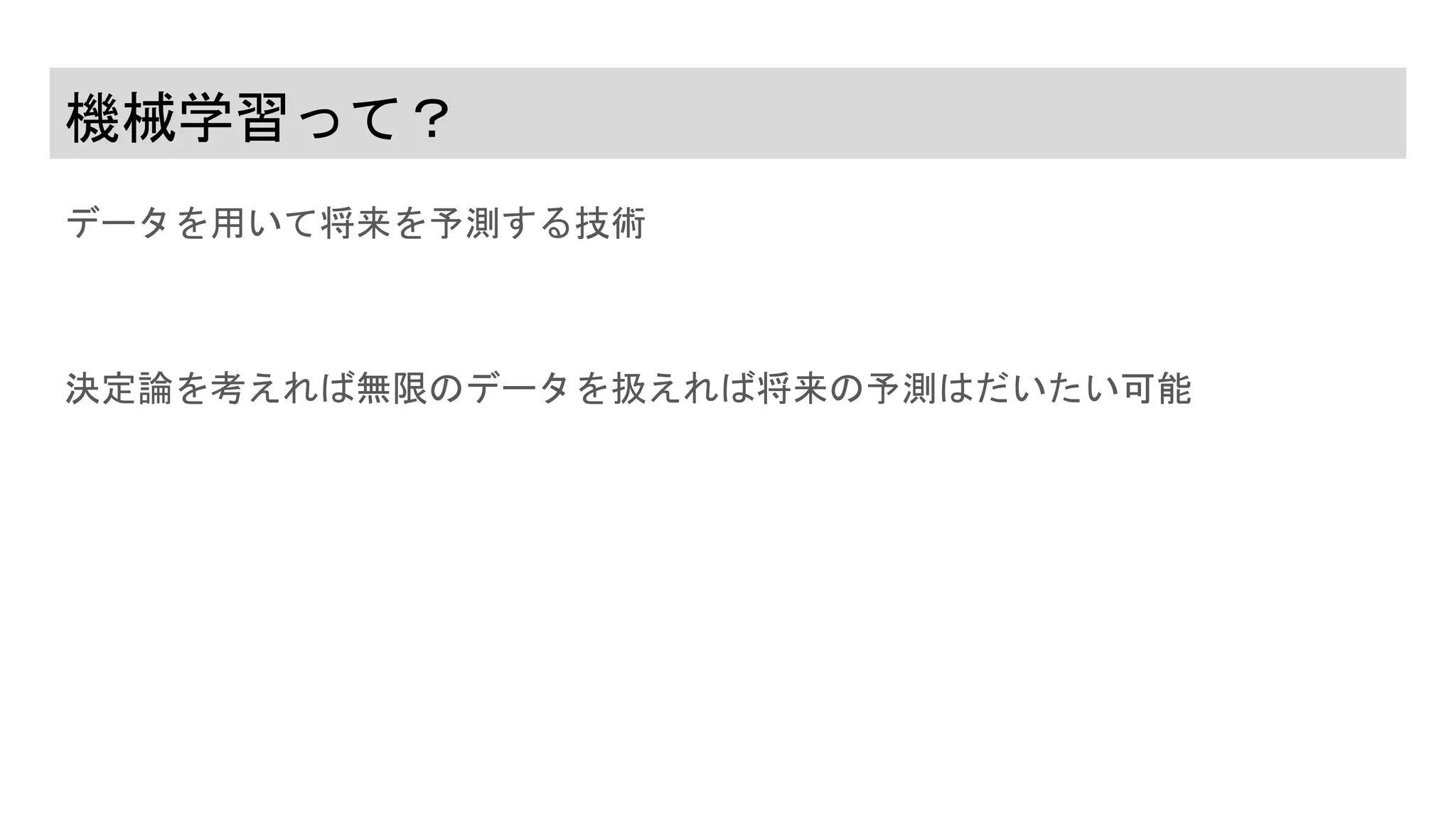 機械学習って？
データを用いて将来を予測する技術
決定論を考えれば無限のデータを扱えれば将来の予測はだいたい可能
 