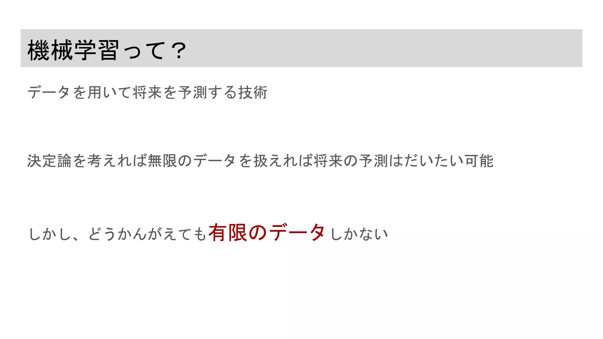 機械学習って？
データを用いて将来を予測する技術
決定論を考えれば無限のデータを扱えれば将来の予測はだいたい可能
しかし、どうかんがえても有限のデータしかない
 